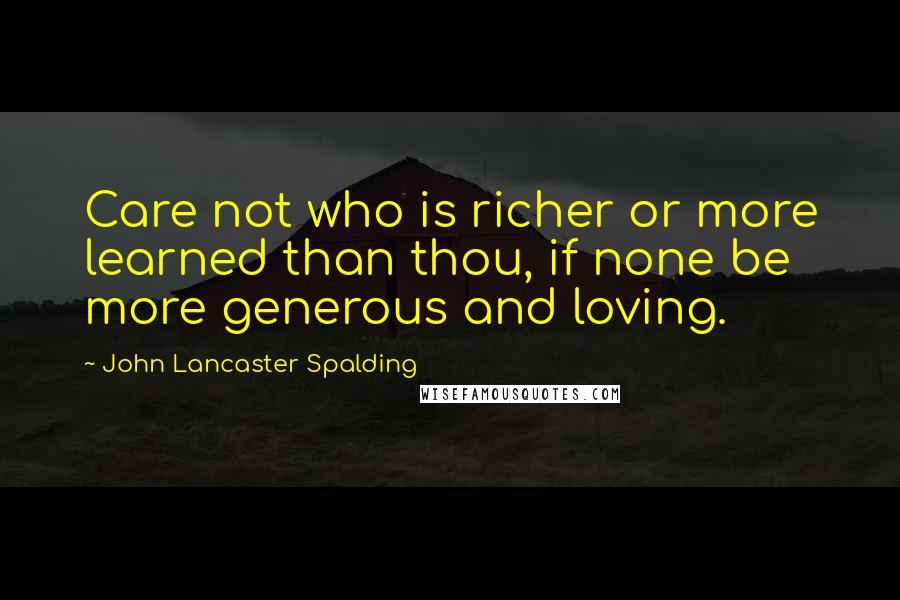 John Lancaster Spalding Quotes: Care not who is richer or more learned than thou, if none be more generous and loving.