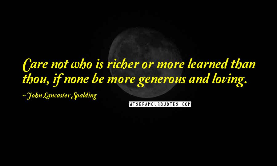 John Lancaster Spalding Quotes: Care not who is richer or more learned than thou, if none be more generous and loving.