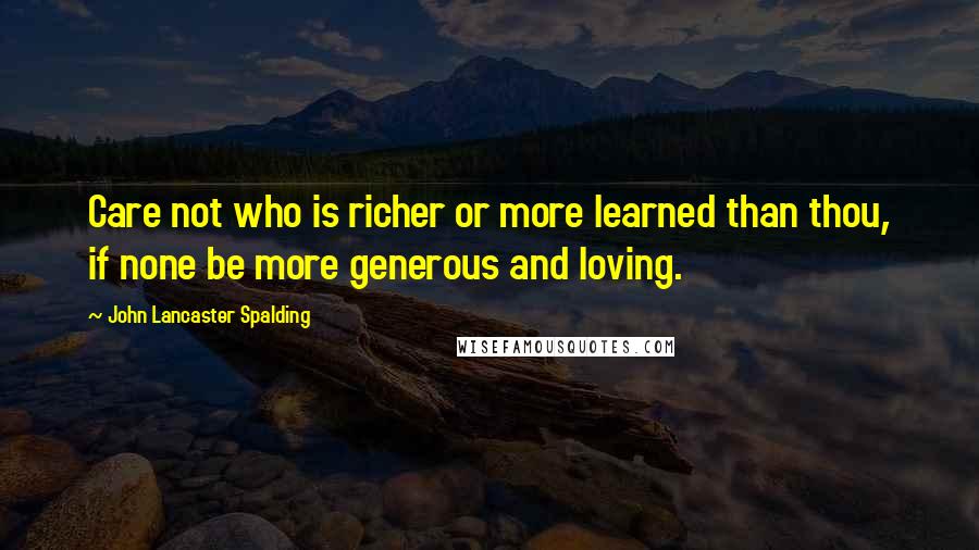 John Lancaster Spalding Quotes: Care not who is richer or more learned than thou, if none be more generous and loving.