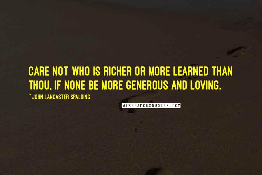 John Lancaster Spalding Quotes: Care not who is richer or more learned than thou, if none be more generous and loving.