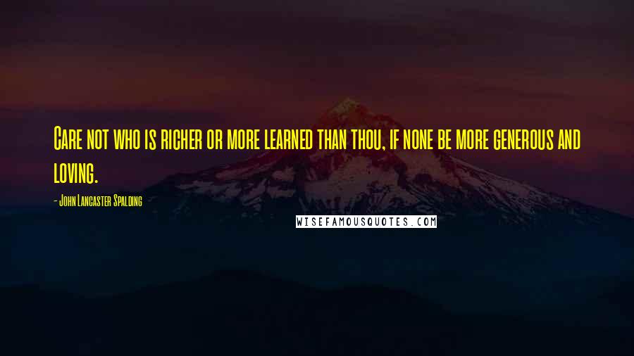 John Lancaster Spalding Quotes: Care not who is richer or more learned than thou, if none be more generous and loving.