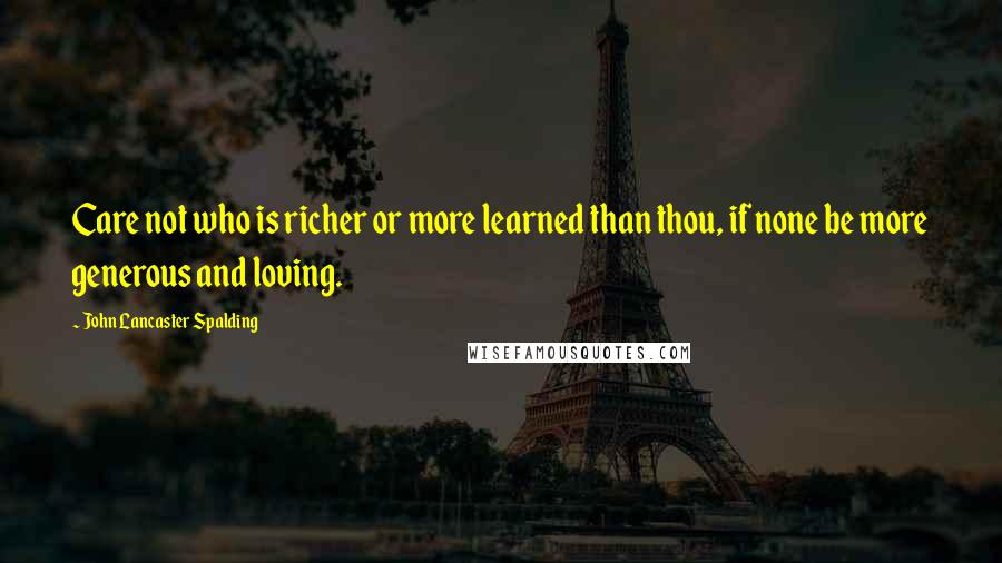 John Lancaster Spalding Quotes: Care not who is richer or more learned than thou, if none be more generous and loving.