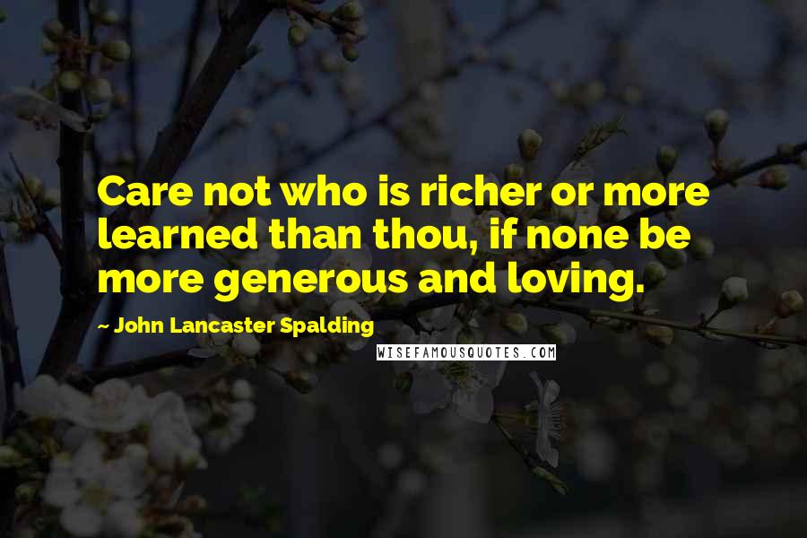 John Lancaster Spalding Quotes: Care not who is richer or more learned than thou, if none be more generous and loving.