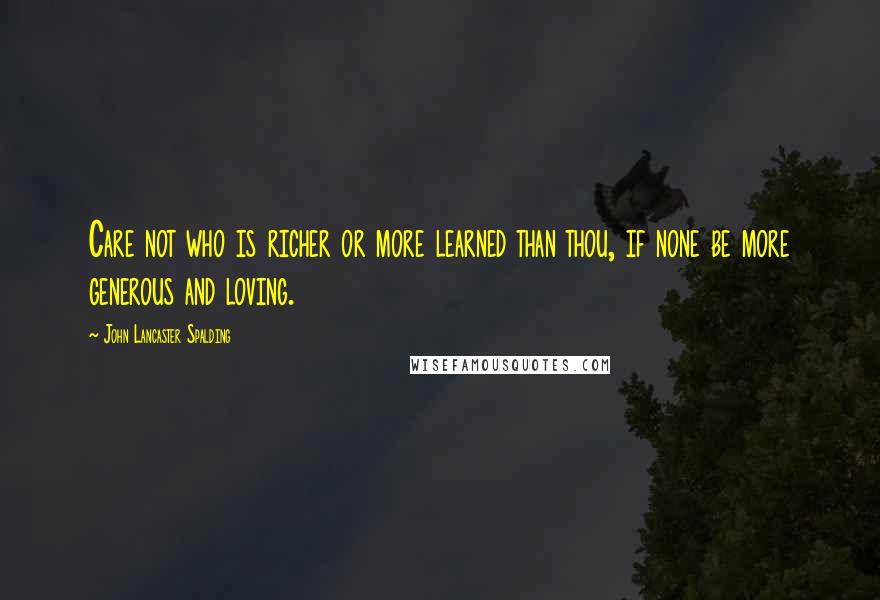 John Lancaster Spalding Quotes: Care not who is richer or more learned than thou, if none be more generous and loving.