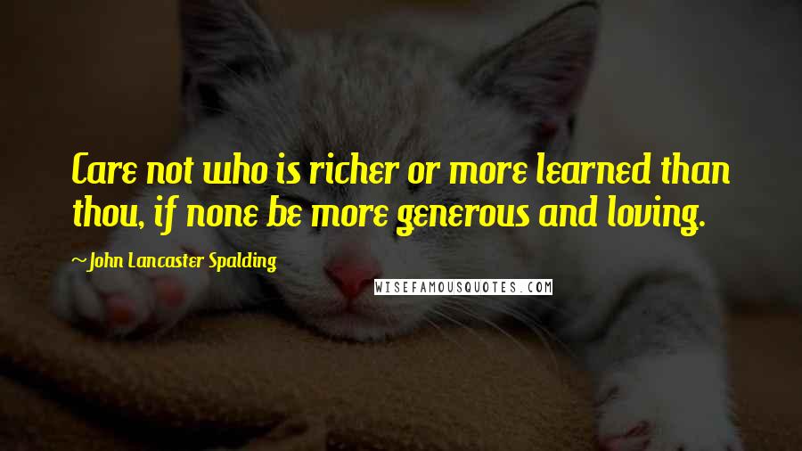 John Lancaster Spalding Quotes: Care not who is richer or more learned than thou, if none be more generous and loving.