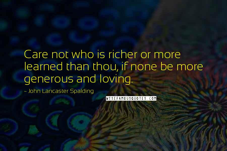 John Lancaster Spalding Quotes: Care not who is richer or more learned than thou, if none be more generous and loving.