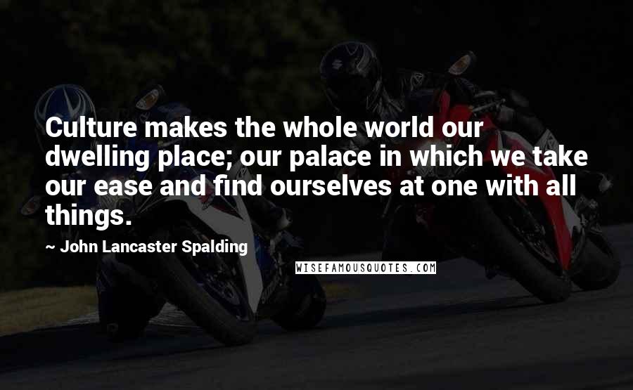 John Lancaster Spalding Quotes: Culture makes the whole world our dwelling place; our palace in which we take our ease and find ourselves at one with all things.