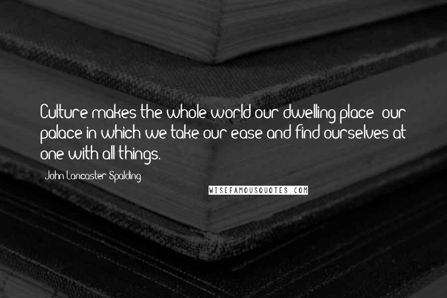 John Lancaster Spalding Quotes: Culture makes the whole world our dwelling place; our palace in which we take our ease and find ourselves at one with all things.