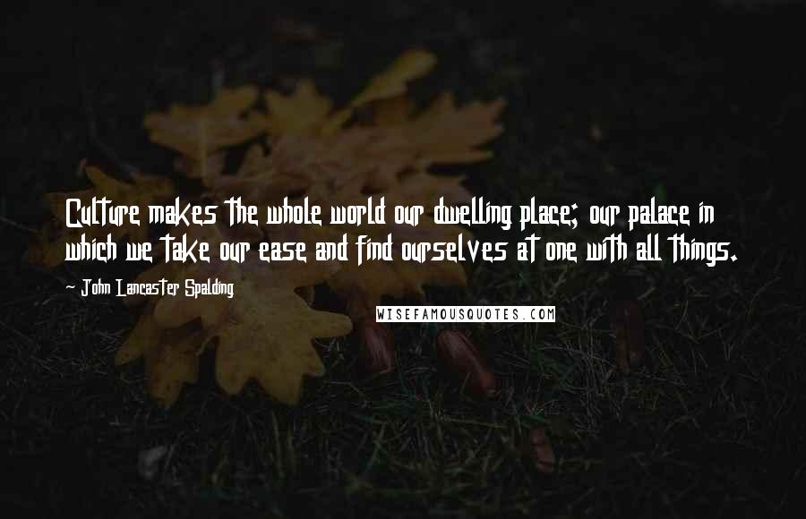 John Lancaster Spalding Quotes: Culture makes the whole world our dwelling place; our palace in which we take our ease and find ourselves at one with all things.