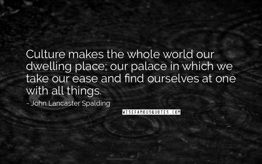 John Lancaster Spalding Quotes: Culture makes the whole world our dwelling place; our palace in which we take our ease and find ourselves at one with all things.