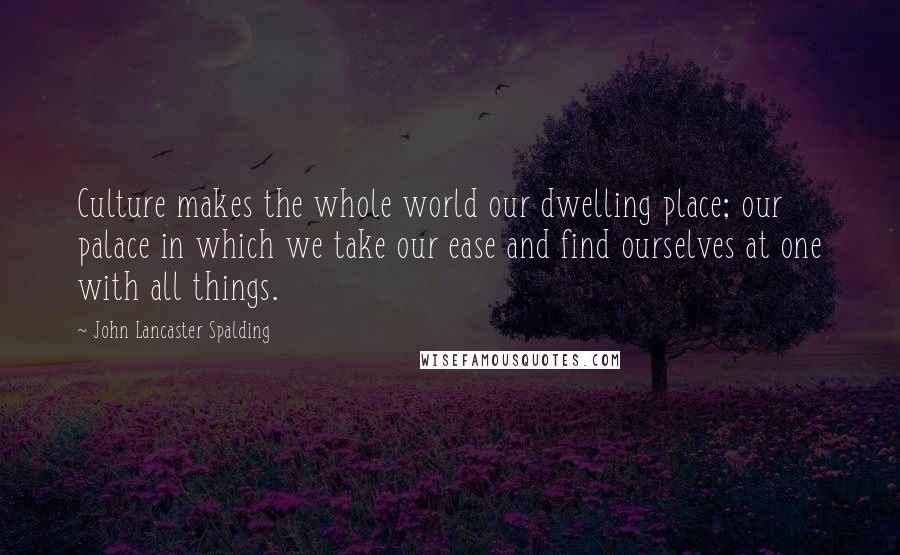 John Lancaster Spalding Quotes: Culture makes the whole world our dwelling place; our palace in which we take our ease and find ourselves at one with all things.