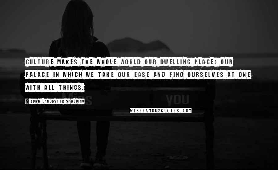 John Lancaster Spalding Quotes: Culture makes the whole world our dwelling place; our palace in which we take our ease and find ourselves at one with all things.