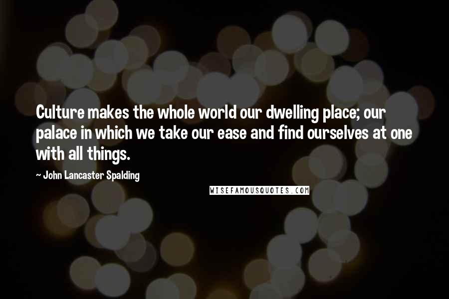 John Lancaster Spalding Quotes: Culture makes the whole world our dwelling place; our palace in which we take our ease and find ourselves at one with all things.