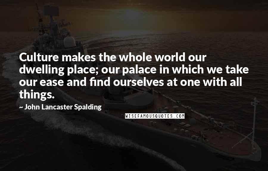 John Lancaster Spalding Quotes: Culture makes the whole world our dwelling place; our palace in which we take our ease and find ourselves at one with all things.