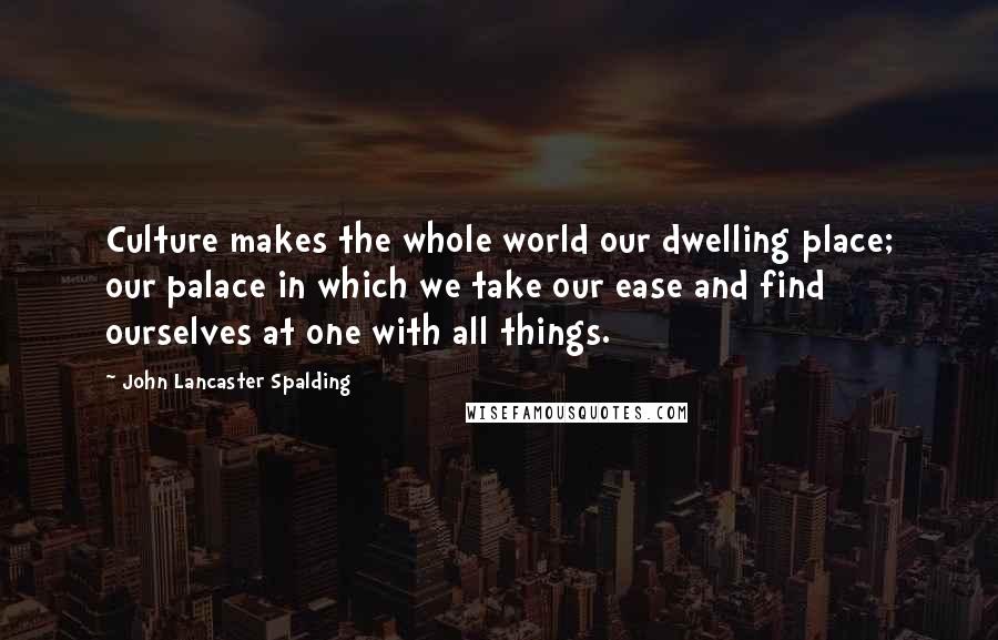 John Lancaster Spalding Quotes: Culture makes the whole world our dwelling place; our palace in which we take our ease and find ourselves at one with all things.