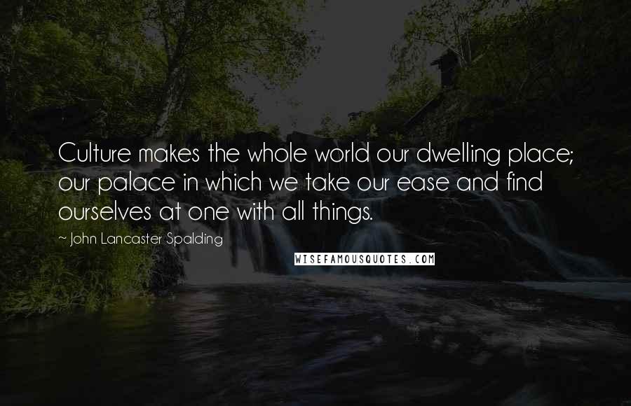 John Lancaster Spalding Quotes: Culture makes the whole world our dwelling place; our palace in which we take our ease and find ourselves at one with all things.