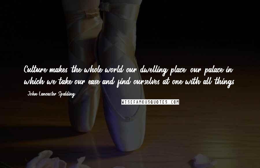 John Lancaster Spalding Quotes: Culture makes the whole world our dwelling place; our palace in which we take our ease and find ourselves at one with all things.