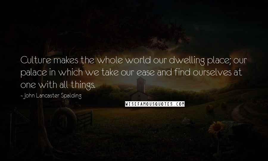 John Lancaster Spalding Quotes: Culture makes the whole world our dwelling place; our palace in which we take our ease and find ourselves at one with all things.