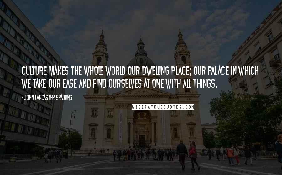 John Lancaster Spalding Quotes: Culture makes the whole world our dwelling place; our palace in which we take our ease and find ourselves at one with all things.