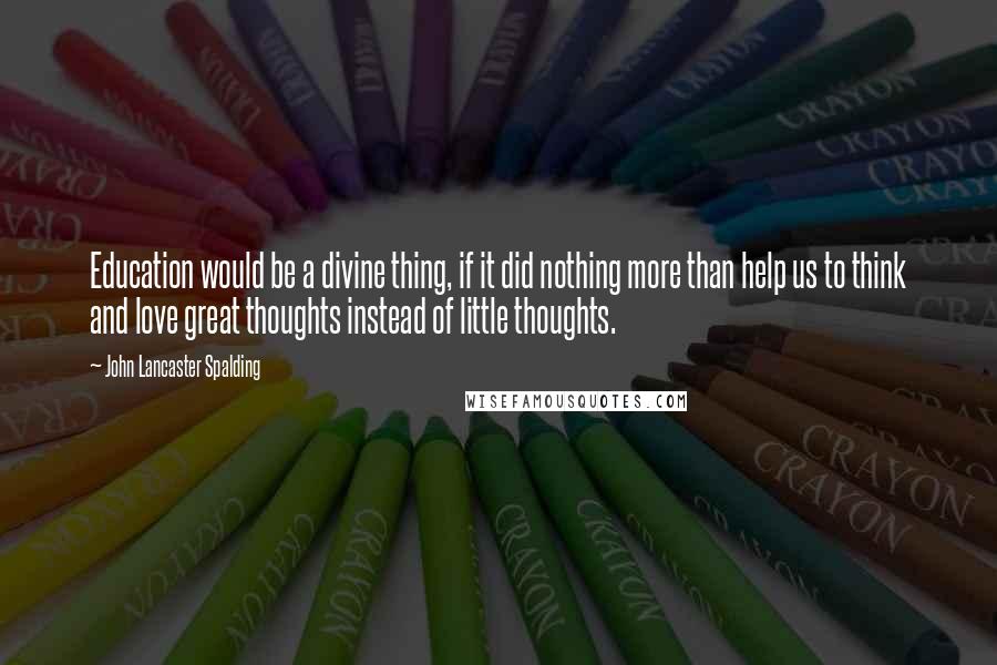 John Lancaster Spalding Quotes: Education would be a divine thing, if it did nothing more than help us to think and love great thoughts instead of little thoughts.