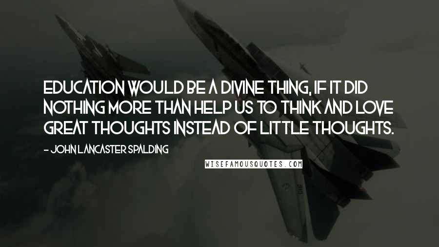 John Lancaster Spalding Quotes: Education would be a divine thing, if it did nothing more than help us to think and love great thoughts instead of little thoughts.