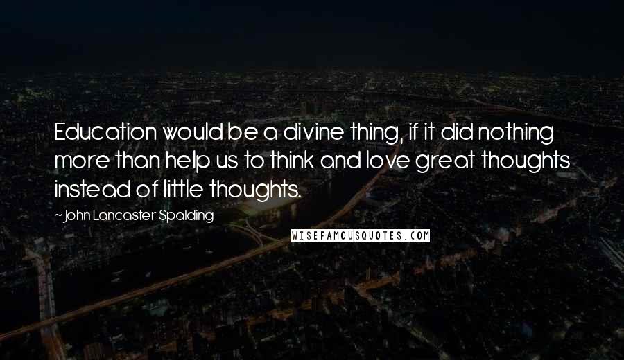 John Lancaster Spalding Quotes: Education would be a divine thing, if it did nothing more than help us to think and love great thoughts instead of little thoughts.