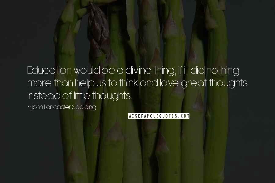 John Lancaster Spalding Quotes: Education would be a divine thing, if it did nothing more than help us to think and love great thoughts instead of little thoughts.