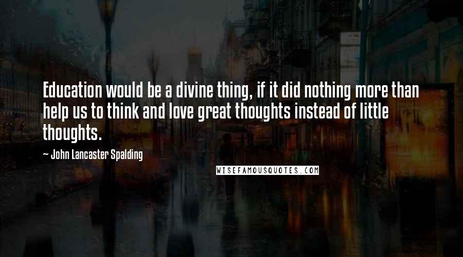 John Lancaster Spalding Quotes: Education would be a divine thing, if it did nothing more than help us to think and love great thoughts instead of little thoughts.