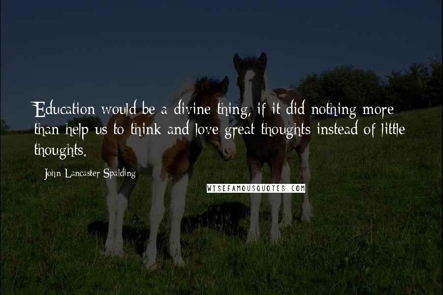 John Lancaster Spalding Quotes: Education would be a divine thing, if it did nothing more than help us to think and love great thoughts instead of little thoughts.