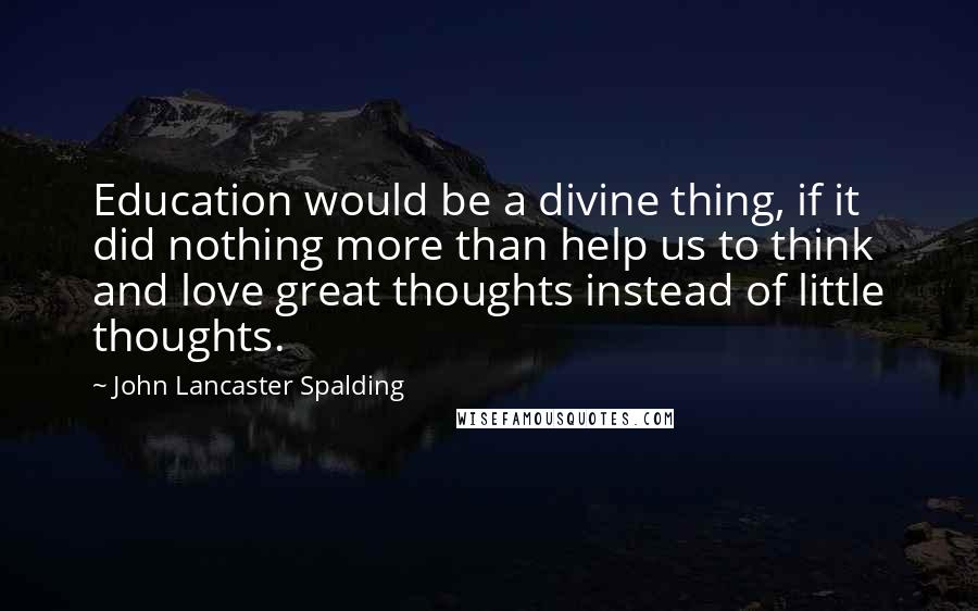 John Lancaster Spalding Quotes: Education would be a divine thing, if it did nothing more than help us to think and love great thoughts instead of little thoughts.