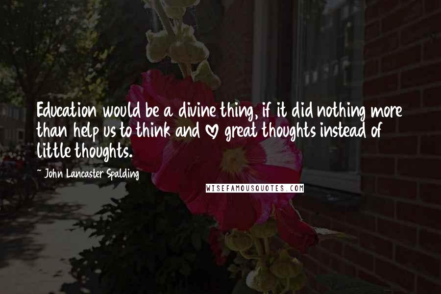 John Lancaster Spalding Quotes: Education would be a divine thing, if it did nothing more than help us to think and love great thoughts instead of little thoughts.