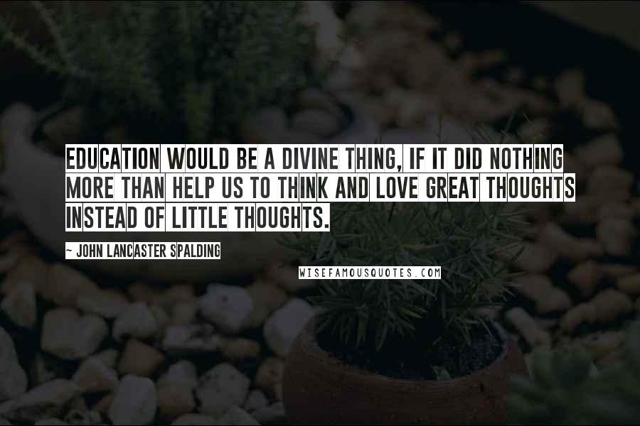 John Lancaster Spalding Quotes: Education would be a divine thing, if it did nothing more than help us to think and love great thoughts instead of little thoughts.