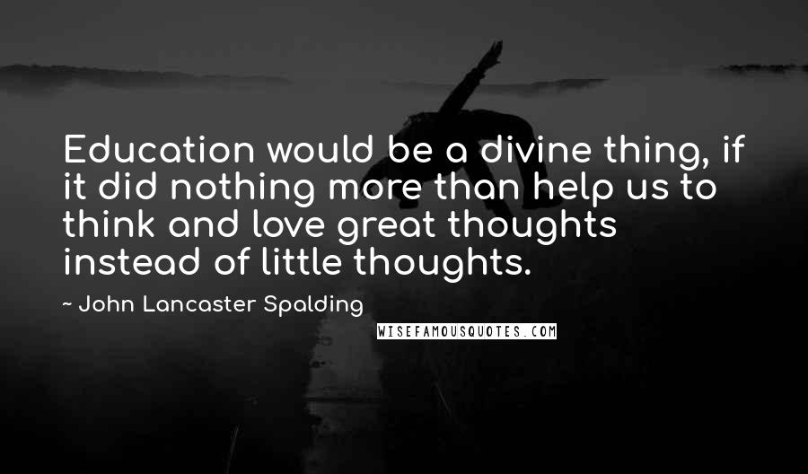 John Lancaster Spalding Quotes: Education would be a divine thing, if it did nothing more than help us to think and love great thoughts instead of little thoughts.