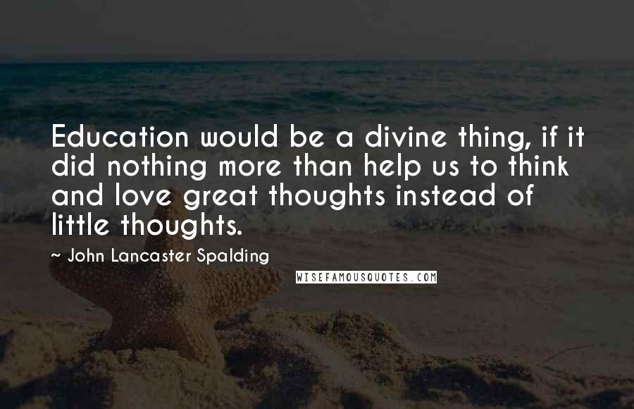 John Lancaster Spalding Quotes: Education would be a divine thing, if it did nothing more than help us to think and love great thoughts instead of little thoughts.