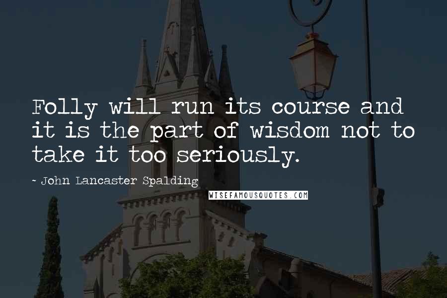 John Lancaster Spalding Quotes: Folly will run its course and it is the part of wisdom not to take it too seriously.