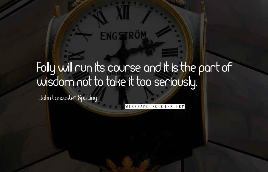 John Lancaster Spalding Quotes: Folly will run its course and it is the part of wisdom not to take it too seriously.