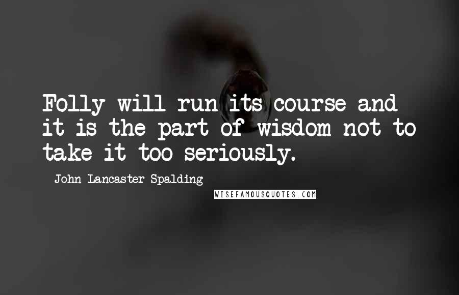 John Lancaster Spalding Quotes: Folly will run its course and it is the part of wisdom not to take it too seriously.