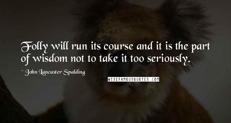 John Lancaster Spalding Quotes: Folly will run its course and it is the part of wisdom not to take it too seriously.