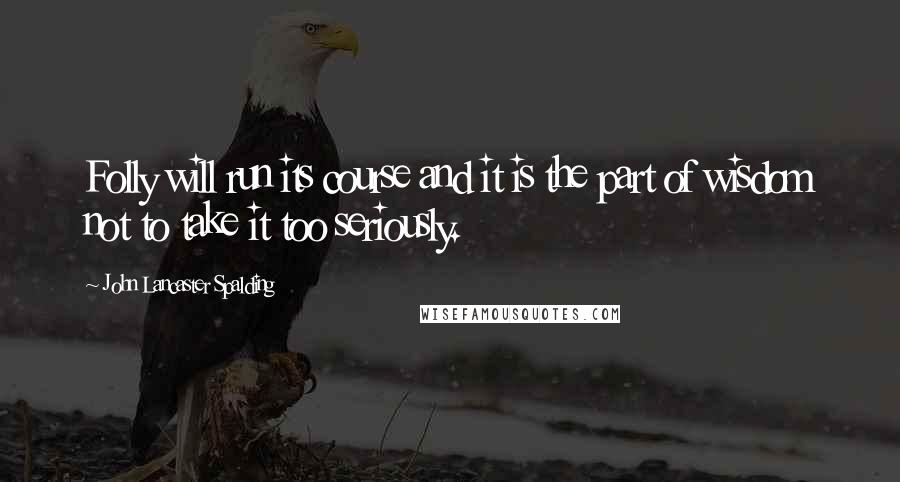 John Lancaster Spalding Quotes: Folly will run its course and it is the part of wisdom not to take it too seriously.