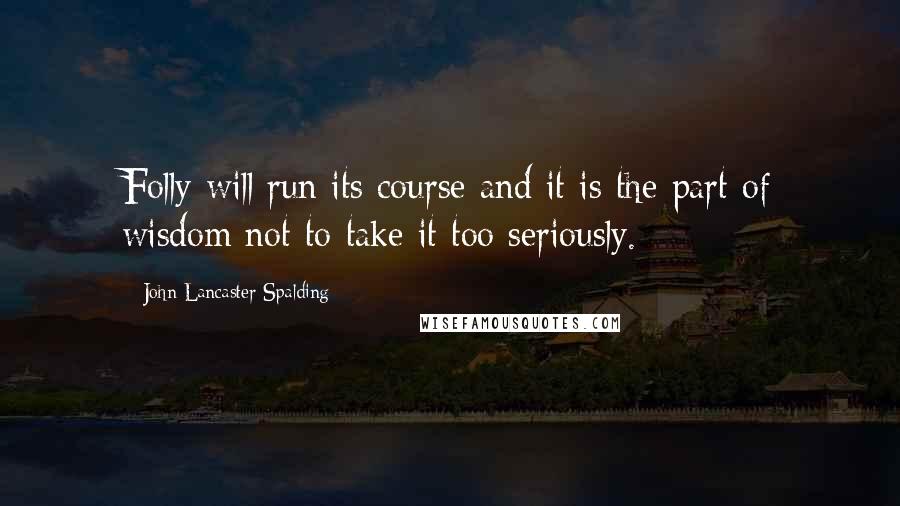 John Lancaster Spalding Quotes: Folly will run its course and it is the part of wisdom not to take it too seriously.