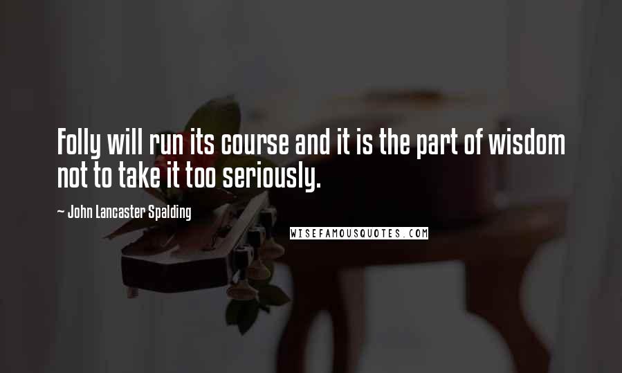 John Lancaster Spalding Quotes: Folly will run its course and it is the part of wisdom not to take it too seriously.