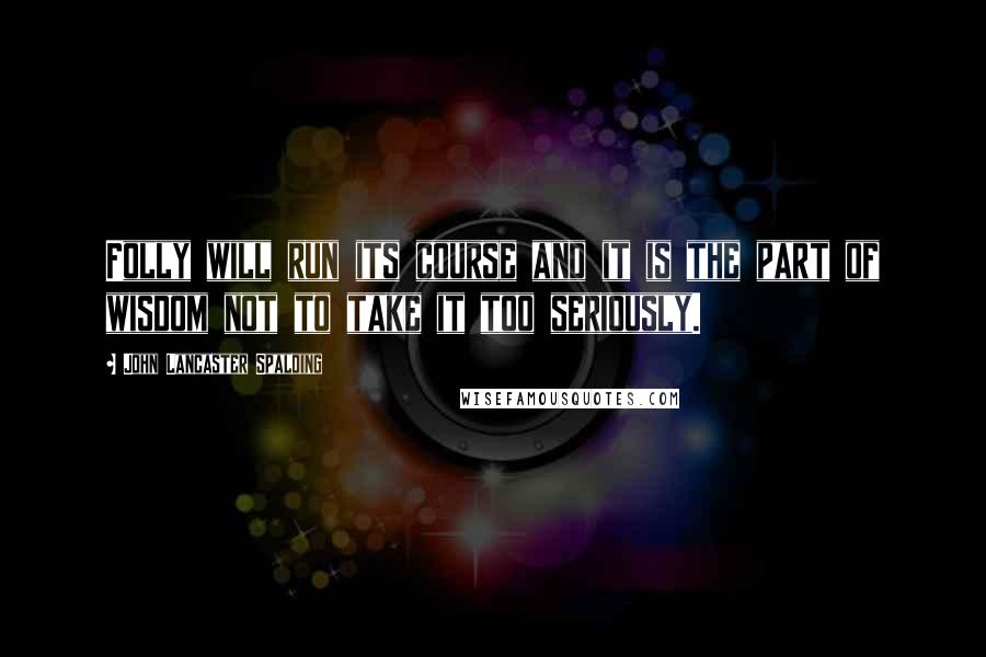 John Lancaster Spalding Quotes: Folly will run its course and it is the part of wisdom not to take it too seriously.