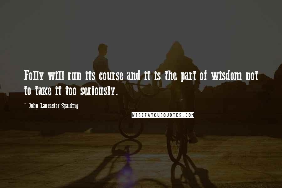 John Lancaster Spalding Quotes: Folly will run its course and it is the part of wisdom not to take it too seriously.