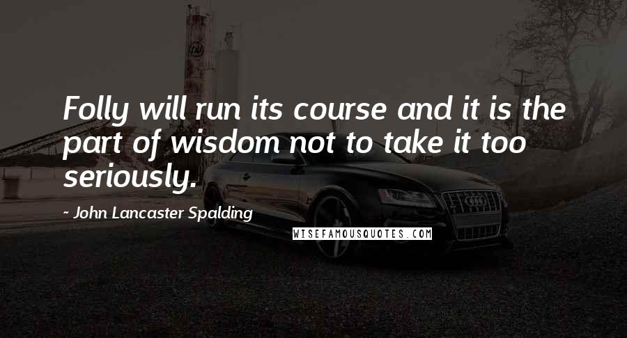 John Lancaster Spalding Quotes: Folly will run its course and it is the part of wisdom not to take it too seriously.