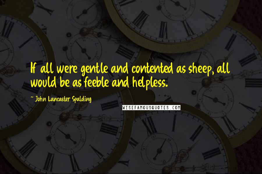 John Lancaster Spalding Quotes: If all were gentle and contented as sheep, all would be as feeble and helpless.