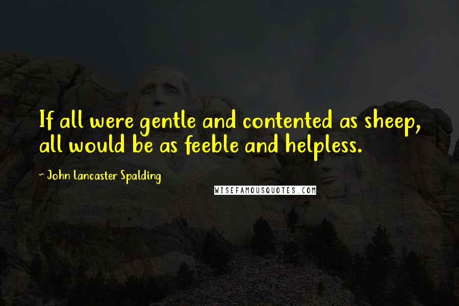 John Lancaster Spalding Quotes: If all were gentle and contented as sheep, all would be as feeble and helpless.