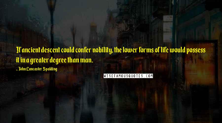 John Lancaster Spalding Quotes: If ancient descent could confer nobility, the lower forms of life would possess it in a greater degree than man.