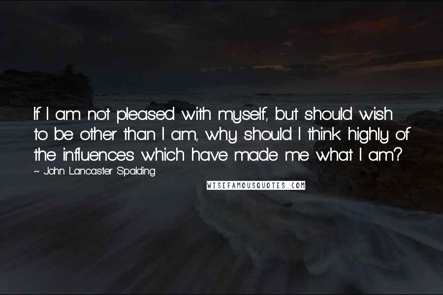 John Lancaster Spalding Quotes: If I am not pleased with myself, but should wish to be other than I am, why should I think highly of the influences which have made me what I am?