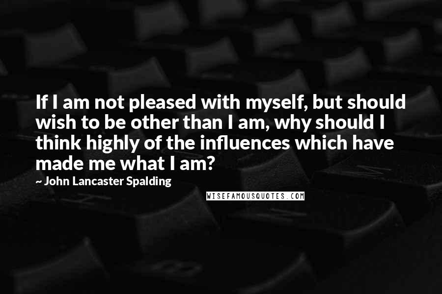 John Lancaster Spalding Quotes: If I am not pleased with myself, but should wish to be other than I am, why should I think highly of the influences which have made me what I am?