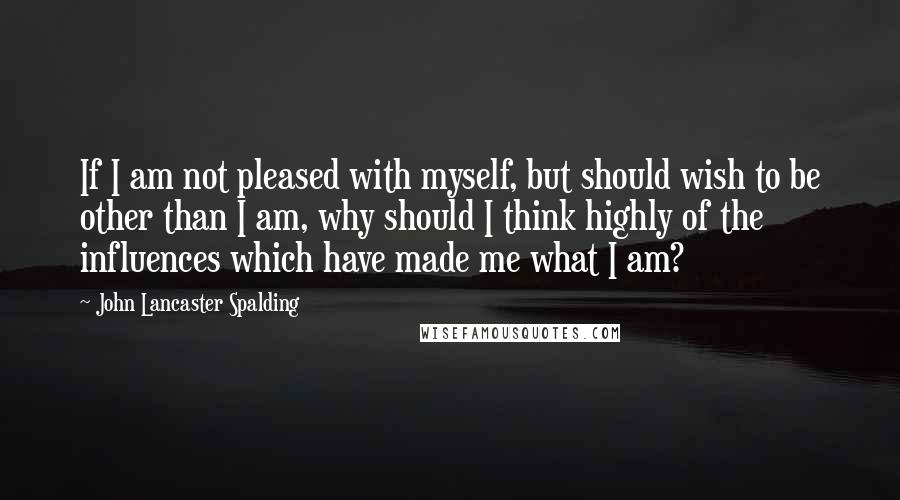 John Lancaster Spalding Quotes: If I am not pleased with myself, but should wish to be other than I am, why should I think highly of the influences which have made me what I am?